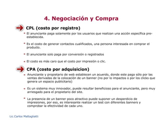4. Negociación y Compra
             CPL (costo por registro)
             El anunciante paga solamente por los usuarios que realizan una acción específica pre-
             establecida.

             Es el costo de generar contactos cualificados, una persona interesada en comprar el
             producto.

             El anunciante solo paga por conversión o registrados

             El costo es más caro que el costo por impresión o clic.

             CPA (costo por adquisicion)
              Anunciante y propietario de web establecen un acuerdo, donde este paga sólo por las
              ventas derivadas de la colocación de un banner (no por lo impactos o por los clicks que
              genera un espacio publicitario)

              Es un sistema muy innovador, puede resultar beneficioso para el anunciante, pero muy
              arriesgado para el propietario del site.

              La presencia de un banner poco atractivo puede suponer un desperdicio de
              impresiones, por eso, es interesante realizar un test con diferentes banners y
              comprobar la efectividad de cada uno.


Lic.Carlos Maltagliatti
 