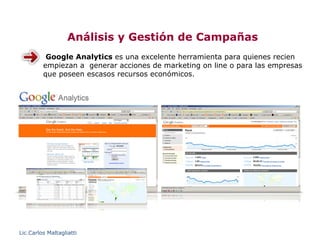 Análisis y Gestión de Campañas
          Google Analytics es una excelente herramienta para quienes recien
         empiezan a generar acciones de marketing on line o para las empresas
         que poseen escasos recursos económicos.




Lic.Carlos Maltagliatti
 