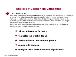 Análisis y Gestión de Campañas
          OPTIMIZACION
         Gracias a los reportes y análisis on-going de la campaña, es posible saber qué pieza
         creativa es la más vista por los usuarios, qué medio es el que aporta el mayor
         número de visitantes o cuál es el formato de banner que impacta mejor en la
         audiencia; y así realizar las modificaciones necesarias para anticipar una mejor
         performance general de la acción.
         Estas son algunas de las alternativas que permiten encaminar el rumbo de la
         campaña hacia un destino final exitoso.


                      Utilizar diferentes formatos

                      Reajustar las creatividades

                      Distribución secuencial de objetivos

                      Upgrade de canales

                      Reorganizar la distribución de impresiones

Lic.Carlos Maltagliatti
 