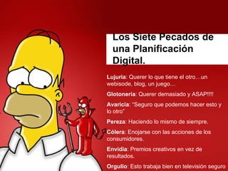 Los Siete Pecados de
  una Planificación
  Digital.
Lujuria: Querer lo que tiene el otro…un
webisode, blog, un juego…
Glotonería: Querer demasiado y ASAP!!!!
Avaricia: “Seguro que podemos hacer esto y
lo otro”
Pereza: Haciendo lo mismo de siempre.
Cólera: Enojarse con las acciones de los
consumidores.
Envidia: Premios creativos en vez de
resultados.
Orgullo: Esto trabaja bien en televisión seguro
 