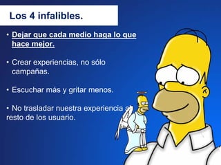 Los 4 infalibles.
• Dejar que cada medio haga lo que
  hace mejor.

• Crear experiencias, no sólo
  campañas.

• Escuchar más y gritar menos.

• No trasladar nuestra experiencia al
resto de los usuario.
 