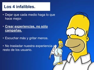 Los 4 infalibles.
• Dejar que cada medio haga lo que
  hace mejor.

• Crear experiencias, no sólo
  campañas.

• Escuchar más y gritar menos.

• No trasladar nuestra experiencia al
resto de los usuario.
 