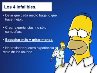 Los 4 infalibles.
• Dejar que cada medio haga lo que
  hace mejor.

• Crear experiencias, no sólo
  campañas.

• Escuchar más y gritar menos.

• No trasladar nuestra experiencia al
resto de los usuario.
 