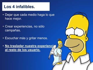 Los 4 infalibles.
• Dejar que cada medio haga lo que
  hace mejor.

• Crear experiencias, no sólo
  campañas.

• Escuchar más y gritar menos.

• No trasladar nuestra experiencia
  al resto de los usuario.
 