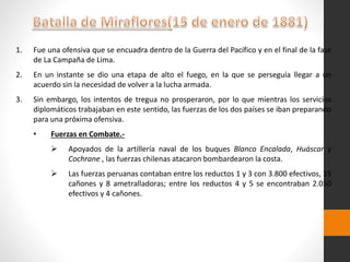 1. Fue una ofensiva que se encuadra dentro de la Guerra del Pacífico y en el final de la fase
de La Campaña de Lima.
2. En un instante se dio una etapa de alto el fuego, en la que se perseguía llegar a un
acuerdo sin la necesidad de volver a la lucha armada.
3. Sin embargo, los intentos de tregua no prosperaron, por lo que mientras los servicios
diplomáticos trabajaban en este sentido, las fuerzas de los dos países se iban preparando
para una próxima ofensiva.
• Fuerzas en Combate.-
 Apoyados de la artillería naval de los buques Blanco Encalada, Huáscar y
Cochrane , las fuerzas chilenas atacaron bombardearon la costa.
 Las fuerzas peruanas contaban entre los reductos 1 y 3 con 3.800 efectivos, 15
cañones y 8 ametralladoras; entre los reductos 4 y 5 se encontraban 2.050
efectivos y 4 cañones.
 