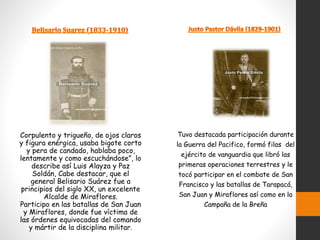 Corpulento y trigueño, de ojos claros
y figura enérgica, usaba bigote corto
y pera de candado, hablaba poco,
lentamente y como escuchándose”, lo
describe así Luis Alayza y Paz
Soldán, Cabe destacar, que el
general Belisario Suárez fue a
principios del siglo XX, un excelente
Alcalde de Miraflores.
Participo en las batallas de San Juan
y Miraflores, donde fue víctima de
las órdenes equivocadas del comando
y mártir de la disciplina militar.
Tuvo destacada participación durante
la Guerra del Pacifico, formó filas del
ejército de vanguardia que libró las
primeras operaciones terrestres y le
tocó participar en el combate de San
Francisco y las batallas de Tarapacá,
San Juan y Miraflores así como en la
Campaña de la Breña
 