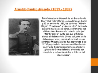 Fue Comandante General de las Baterías de
Chorrillos y Miraflores, comandando el día 13
y 15 de enero de 1881, las baterías “Mártir
Olaya”, “Provisional” y “Marca vilca”, luchando
durante más de ocho horas, sosteniendo las
últimas tres horas en la batería principal
“Mártir Olaya”, junto con sus artilleros,
siendo el defensor del último baluarte de la
defensa peruana, cuando el coronel en ese
entonces Miguel Iglesias fue capturado a las
12:30pm y toda la defensa móvil había sido
destruida. Desgraciadamente se atribuye
Iglesias la última defensa, olvidando por
completo la actuación de los artilleros del
Morro Solar.
 