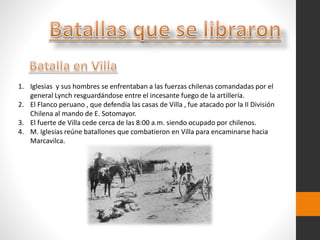 1. Iglesias y sus hombres se enfrentaban a las fuerzas chilenas comandadas por el
general Lynch resguardándose entre el incesante fuego de la artillería.
2. El Flanco peruano , que defendía las casas de Villa , fue atacado por la II División
Chilena al mando de E. Sotomayor.
3. El fuerte de Villa cede cerca de las 8:00 a.m. siendo ocupado por chilenos.
4. M. Iglesias reúne batallones que combatieron en Villa para encaminarse hacia
Marcavilca.
 