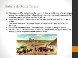 1. Atacados por el flanco izquierdo , las fuerzas de Canevaro y Cáceres recibieron apoyo del
coronel Augusto Barrenechea y del batallón del coronel Lorenzo Rendón . La posición fue
imposible sostener por lo que se retiran de la línea.
2. Baquedano ordena el impedimento de la retirada peruana al mando del coronel Manuel
Bulnes.
3. Se envía caballerías para proteger la retirada peruana, al mando del coronel Morales
Bermúdez.
4. Cáceres y Canevaro reunieron a los dispersos para enfrentar a las tropas Chilenas.
5. Cáceres , Valle y Carrillo dirigieron su rumbo hacia la línea defensora de Miraflores junto
con los dispersos, luego de la retirada en Santa Teresa.
Chile
Flanco
Izquierdo
Perú
 