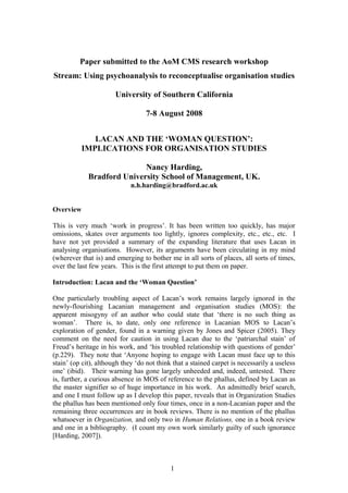 Paper submitted to the AoM CMS research workshop
Stream: Using psychoanalysis to reconceptualise organisation studies

                       University of Southern California

                                  7-8 August 2008


              LACAN AND THE ‘WOMAN QUESTION’:
           IMPLICATIONS FOR ORGANISATION STUDIES

                            Nancy Harding,
             Bradford University School of Management, UK.
                             n.h.harding@bradford.ac.uk


Overview

This is very much ‘work in progress’. It has been written too quickly, has major
omissions, skates over arguments too lightly, ignores complexity, etc., etc., etc. I
have not yet provided a summary of the expanding literature that uses Lacan in
analysing organisations. However, its arguments have been circulating in my mind
(wherever that is) and emerging to bother me in all sorts of places, all sorts of times,
over the last few years. This is the first attempt to put them on paper.

Introduction: Lacan and the ‘Woman Question’

One particularly troubling aspect of Lacan’s work remains largely ignored in the
newly-flourishing Lacanian management and organisation studies (MOS): the
apparent misogyny of an author who could state that ‘there is no such thing as
woman’. There is, to date, only one reference in Lacanian MOS to Lacan’s
exploration of gender, found in a warning given by Jones and Spicer (2005). They
comment on the need for caution in using Lacan due to the ‘patriarchal stain’ of
Freud’s heritage in his work, and ‘his troubled relationship with questions of gender’
(p.229). They note that ‘Anyone hoping to engage with Lacan must face up to this
stain’ (op cit), although they ‘do not think that a stained carpet is necessarily a useless
one’ (ibid). Their warning has gone largely unheeded and, indeed, untested. There
is, further, a curious absence in MOS of reference to the phallus, defined by Lacan as
the master signifier so of huge importance in his work. An admittedly brief search,
and one I must follow up as I develop this paper, reveals that in Organization Studies
the phallus has been mentioned only four times, once in a non-Lacanian paper and the
remaining three occurrences are in book reviews. There is no mention of the phallus
whatsoever in Organization, and only two in Human Relations, one in a book review
and one in a bibliography. (I count my own work similarly guilty of such ignorance
[Harding, 2007]).



                                            1
 