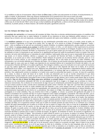 4. La metáfora se sitúa en el inconsciente. Ubica el deseo de Otra cosa. La Otra cosa está presente en el deseo, el enclaustramiento, la
vigilia, el miedo, el aburrimiento. Sobre esas diversas manifestaciones de la presencia de la otra cosa en tanto que están
institucionalizadas. Puede hacerse una clasificación de todas las formaciones humanas en tanto que instalan a los hombres doquiera que
vayan y en todas partes. Lo que se llama formaciones colectivas a partir de la satisfacción que dan a esos diferentes modos de la relación
a Otra cosa. Es al nivel de este "Otro" como tal que se sitúa la dialéctica del significante, y cómo es de ahí que ella aborda la función, la
incidencia, la presión precisa, el efecto inductor, del nombre del padre, igualmente como tal.
Los tres tiempos del Edipo (cap. 10)
El complejo de castración es el mecanismo del complejo de Edipo. Estos dos se articulan satisfactoriamente gracias a la metáfora. Esta
estructura dice que, apenas hay un sujeto hablante, la cuestión de sus relaciones en tanto que hablando podría reducirse a un otro,
siempre hay un tercero, otro con mayúscula, constituyente de la posición del sujeto como hablante, y también, como analizante.
1. La metáfora paterna es lo que se ha constituido de una simbolización primordial entre el niño y la madre, poner al padre, en
cuanto símbolo o significante, en el lugar de la madre. Este “en lugar de” es lo central en el Edipo. El triángulo imaginario madre –
padre – niño se establece en lo real una vez constituida la relación simbólica. La establece objetivamente, porque puede ser convertirda
en un objeto. La primera relación de la realidad se perfila entre la madre y el niño, y es ahí donde el niño experimenta las primeras
realidades de su contacto con el medio viviente. Para el niño el padre todavía no ha entrado en el triángulo. El padre es real en tanto las
instituciones le confieren el Nombre del Padre. Lo importante no es que la gente acepte que una mujer no puede dar a luz salvo cuando
ha realizado un coito, lo importante es que sancione en un significante que aquel con quién ha practicado el coito es el padre. Pues de lo
contrario, tal como está instituido por su naturaleza de orden simbólico, nada puede evitar que eso que es responsable de la procreación
siga siendo, en el sistema simbólico, idéntico a cualquier cosa. La posición del Nombre del Padre, la calificación del padre como
procreador, es un asunto que se sitúa a nivel simbólico. Puede realizarse de acuerdo con las diversas formas culturales, pero en sí no
depende de la forma cultural, es una necesidad de la cadena significante. Por el solo hecho de instituir un orden simbólico, algo
corresponde o no a la función definida por el Nombre del Padre, y en el interior de esta función introduce significaciones que pueden ser
distintas según los casos, pero que en ningún caso depende de una necesidad distinta de la necesidad de la función del padre, a la cual
corresponde el Nombre del Padre en la cadena significante. Este triángulo simbólico, que se ha instituido en lo real a partir del momento
en que hay cadena significante, articulación de una palabra. En tanto que el niño depende del deseo de la madre, de la primera
simbolización de la madre, y de ninguna otra cosa. Mediante esta simbolización el niño desprende su dependencia efectiva respecto del
deseo de la madre de la pura y simple vivencia de dicha dependencia, y se instituye algo que se subjetiva en un nivel primordial o
primitivo. Esta subjetivación consiste en establecer a la madre como aquel ser primordial que puede o no estar. Se trata de la apetición
de su deseo. Su deseo es deseo del deseo de la madre. Se abre una dimensión por la cual se inscribe virtualmente lo que desea
objetivamente la propia madre en cuanto ser que vive en el mundo del símbolo, en un mundo donde el símbolo está presente, en un
mundo parlante. Esta simbolización primordial le abre al niño la dimensión de algo distinto: que la madre puede desear algo en el plano
imaginario. Hay en ella el deseo de Otra cosa para satisfacer su propio deseo. El ser primero lee o anticipa la satisfacción de
sus deseos en los movimientos esbozados del otro, en esta adaptación dual de la imagen a la imagen que se produce en todas las
relaciones interanimales. No se efectúa sin la intervención de algo más que la simbolización primordial de aquella madre que va y viene,
a la que se llama cuando no está y cuando está es rechazada para poder volver a llamarla. Ese “algo más” que hace falta es precisamente
la existencia detrás de ella de todo un orden simbólico del cual depende, y que, como siempre está más o menos ahí, permite cierto
acceso al objeto de deseo, que es ya un objeto tan especializado, tan marcado por la necesidad instaurada por el sistema simbólico, que
es absolutamente impensable de otra forma sin su prevalencia. Este objeto es el falo. Este objeto es necesario en este lugar porque es
privilegiado en el orden simbólico. Hay una simetría entre el falo y el padre, un vínculo. La posición del significante del padre en el
símbolo es fundadora de la posición del falo en el plano imaginario como objeto privilegiado y prevalente. Este deseo del Otro, que es
el deseo de la madre y que tiene un más allá; ya solo para alcanzar ese más allá se necesita una mediación, y esta posición la da el padre
en el orden simbólico. La relación del niño con el falo se establece porque el falo es el objeto de deseo de la madre. Este elemento
desempeña un papel activo esencial en las relaciones del niño con la pareja parental. El padre, en tanto que priva a la madre del objeto
de su deseo, especialmente del objeto fálico, desempeña un papel del todo esencial en toda la neurosis y a lo largo de todo el curso del
complejo de Edipo. En la experiencia siempre verán que el sujeto ha tomado posición de cierta forma en un momento de su infancia
respecto del papel desempeñado por el padre en el hecho de que la madre no tenga el falo. Este es el nivel de la privación: el padre
priva a alguien de lo que, a fin de cuentas, no tiene; de algo que solo tiene existencia porque lo hace surgir en la existencia en cuanto
símbolo. El padre no puede castrar a la madre de algo que ella no tiene, eso ya ha de estar proyectado en el plano simbólico como
símbolo. Toda privación real requiere la simbolización. Es en el plano de la privación de la madre donde en un momento dado de la
evolución del Edipo se plantea para el sujeto la cuestión de aceptar, de registrar, de simbolizar él mismo, de convertir en significante, esa
privación de la que la madre es objeto. Esta privación el sujeto infantil la asume o no la asume, la acepta o la rechaza. Este punto es
esencial, nodal en el Edipo. Cuando el padre entre en función como privador se perfila detrás de la relación de la madre con el objeto
de su deseo como el que castra, pero aquí lo que es castrado, no es el sujeto, sino la madre. La experiencia demuestra que si el niño no
franquea ese punto nodal, no acepta la privación del falo en la madre operada por el padre, mantiene una determinada forma de
identificación con el objeto madre, ese objeto que es desde el origen un objeto rival. En este nivel de la cuestión se plantea, en el plano
imaginario, ser o no ser el falo. La fase que se ha de atravesar, pone al sujeto en la posición de elegir. Aquí el sujeto es tan pasivo
como activo, sencillamente porque no es él el que mueve los hilos de lo simbólico. La frase ha sido empezada antes de él, ha sido
empezada por sus padres. Del complejo de castración depende que el niño se convierta en un hombre y que la niña se convierta en
mujer. En ambos casos la cuestión de tener o no tener se soluciona por el complejo de castración. Lo cual supone que, para tenerlo,
9
 