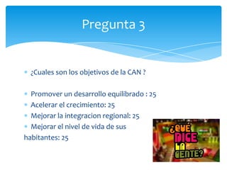 ¿Cuales son los objetivos de la CAN ?
Promover un desarrollo equilibrado : 25
Acelerar el crecimiento: 25
Mejorar la integracion regional: 25
Mejorar el nivel de vida de sus
habitantes: 25
Pregunta 3
 