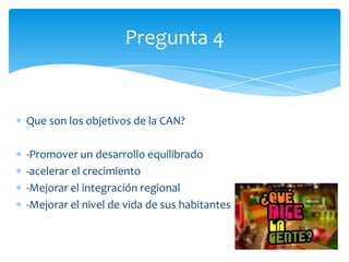 Que son los objetivos de la CAN?
-Promover un desarrollo equilibrado
-acelerar el crecimiento
-Mejorar el integración regional
-Mejorar el nivel de vida de sus habitantes
Pregunta 4
 