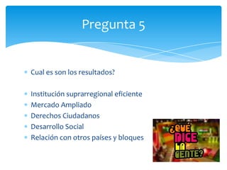 Cual es son los resultados?
Institución suprarregional eficiente
Mercado Ampliado
Derechos Ciudadanos
Desarrollo Social
Relación con otros países y bloques
Pregunta 5
 