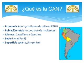Economía: 600 291 millones de dólares EEUU
Población total: 101.000.000 de habitantes
Idiomas: Castellano y Quechua
Sede: Lima (Perú)
Superficie total: 3,781,914 km²
¿Qué es la CAN?
 