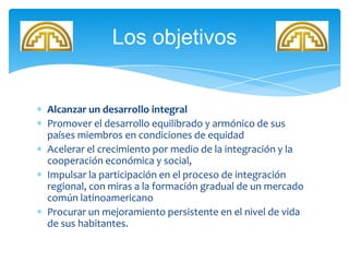 Alcanzar un desarrollo integral
Promover el desarrollo equilibrado y armónico de sus
países miembros en condiciones de equidad
Acelerar el crecimiento por medio de la integración y la
cooperación económica y social,
Impulsar la participación en el proceso de integración
regional, con miras a la formación gradual de un mercado
común latinoamericano
Procurar un mejoramiento persistente en el nivel de vida
de sus habitantes.
Los objetivos
 