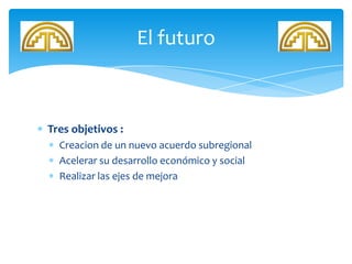 Tres objetivos :
Creacion de un nuevo acuerdo subregional
Acelerar su desarrollo económico y social
Realizar las ejes de mejora
El futuro
 