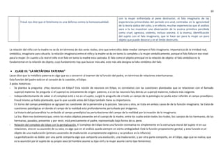 10
Freud nos dice que el fetichismo es una defensa contra la homosexualidad.
con la mujer enfrentada al pene destructor, el falo imaginario de las
experiencias primordiales del período oro-anal, centradas en la agresividad
de la teoría sádica del coito, y en efecto, muchas experiencias que el análisis
saca a la luz muestran una observación de la escena primitiva percibida
como cruel, agresiva, violenta, incluso asesina. A la inversa, identificación
del sujeto con el falo imaginario, que le hace ser para la mujer un puro
objeto que puede devorar y en el límite destruirlo.
La relación del niño con la madre no se da en términos de dos seres reales, sino que entre ellos debe mediar siempre el falo imaginario. Importancia de la trinidad real,
simbólica, imaginaria para situarla: la relación imaginaria entre el niño y la madre se da en tanto la completa a la mujer simbólicamente, porque el falo falta en ese nivel
para la mujer. En cuanto a lo real el niño es el falo en tanto la madre esta castrada. El falo como el objeto principal en la relación de objeto: el falo simbólico es lo
fundamental en la relación de objeto, cuyo fundamento hay que buscar más allá, este más allá designa la falta simbólica del falo.
 CLASE IX: “LA METÁFORA PATERNA”
Lacan dice que la metáfora paterna es algo que va a concernir al examen de la función del padre, en términos de relaciones interhumanas.
Esta función del padre está en el corazón de la cuestión, el Edipo.
3 polos históricos:
- Se plantea la pregunta: ¿Hay neurosis sin Edipo? Esta noción de neurosis sin Edipo, es correlativo con las cuestiones planteadas que se relacionan con el llamado
superyó materno. Se pregunta si el superyó es únicamente de origen paterno, o si en las neurosis hay detrás un superyó materno, todavía más exigente.
- Independientemente de saber si el complejo está o no en el sujeto, surgió la pregunta de si todo un campo de la patología no podía estar referido al campo preedípico.
Freud mismo ya había planteado, que lo que sucede antes del Edipo también tiene su importancia.
En torno del campo preedípico se agrupan las cuestiones de la perversión y la psicosis. Sea una u otra, se trata en ambos casos de de la función imaginaria. Se trata de
cuestiones patológicas en donde el campo de la realidad está profundamente perturbado por imágenes.
La historia del psicoanálisis ha atribuido al campo preedípico las perturbaciones del campo de la realidad por la invasión de lo imaginario.
La Sra. Klein nos testimonia que, entre los malos objetos presentes en el cuerpo de la madre, entre los cuales están todos los rivales, los cuerpos de los hermanos, de las
hermanas, pasados, presentes y por venir, está precisamente el padre, representado bajo forma de su pene.
- Relación del complejo de Edipo con la genitalización. El complejo de Edipo tiene una función normativa no simplemente en la estructura moral del sujeto ni en sus
relaciones, sino en su asunción de su sexo, es algo que en el análisis queda siempre en cierta ambigüedad. Está la función propiamente genital, y esta función es el
objeto de una maduración (primera ascensión de maduración es propiamente orgánica y se produce en la infancia).
La genitalización es doble: por una parte comporta algo que comporta una evolución, una maduración, y por otra parte comporta, en el Edipo, algo que se realiza, que
es la asunción por el sujeto de su propio sexo (el hombre asume su tipo viril y la mujer asume cierto tipo femenino).
 