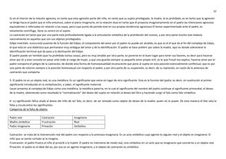 12
Es en el interior de la relación agresiva, en tanto que esta agresión parte del niño, en tanto que su sujeto privilegiado, la madre, le es prohibido, es en tanto que la agresión
se dirige hacia el padre que el niño entonces, sobre el plano imaginario, en la relación dual en tanto que él proyecta imaginariamente en el padre las intenciones agresivas
equivalentes o reforzadas en relación a las suyas, pero cuyo punto de partida está en sus propias tendencias agresivas) El temor experimentado ante el padre, es
netamente centrífugo, tiene su centro en el sujeto.
La castración en tanto que por una parte está profundamente ligada a la articulación simbólica de la prohibición del incesto, y por otra parte mucho más todavía
naturalmente en aquellos que son sus objetos privilegiados.
Edipo invertido: nunca está ausente de la función del Edipo, el componente del amor por el padre no puede ser aludido, es que es él el que da el fin del complejo de Edipo,
el que está en una dialéctica que permanece muy ambigua del amor y de la identificación. El padre se hace preferir por sobre la madre, aquí es donde sobreviene la
identificación terminal que da paso a la declinación del Edipo.
El padre puede ser temible (que ha prohibido tantas cosas), pero es muy amable por otra parte, es ponerse en el buen lugar para tener sus favores, es decir para hacerse
amar por él, y esto consiste en pasar ante todo al rango de mujer, y que uno guarda siempre su pequeño amor propio viril, es lo que Freud nos explica: hacerse amar por el
padre comporta el peligro de la castración, de donde esta forma de homosexualidad inconsciente que pone al sujeto en esta posición esencialmente conflictual, que es por
una parte de retorno siempre a la posición homosexual con respecto al padre, y por otra parte de su suspensión, es decir, de su represión, en razón de la amenaza de
castración que comporta.
5- El padre no es un objeto real, es una metáfora. Es un significante que viene en lugar de otro significante. Esta es la función del padre, es decir, en sustitución al primer
significante introducido en la simbolización, a saber, el significante maternal.
Lacan presenta al complejo de Edipo como una metáfora, la metáfora paterna, en la cual el significante del nombre del padre sustituye al significante primordial, el deseo
de la madre, obteniendo como resultado la “normalización” del deseo del sujeto en relación al deseo del Otro y haciendo surgir el falo como falo simbólico.
6- La significación fálica alude al deseo del niño de ser falo, es decir, de ser tomado como objeto de deseo de la madre, quien no lo posee. De esta manera el falo vela la
falta y circula entre los significantes.
Categorías de la falta de objeto:
Padre real Castración Imaginario
Madre simbólica Frustración Real
Padre imaginario Privación Simbólico
Castración: se trata de la intervención real del padre con respecto a la amenaza imaginaria. Es un acto simbólico cuyo agente es alguien real y el objeto es imaginario. El
niño que se siente cortado se lo imagina.
Frustración: el padre frustra al niño al privarle a la madre. El padre no interviene de modo real, sino simbólico en un acto que es imaginario que concierne a un objeto real.
Privación: el padre es el ideal del yo, por eso es un agente imaginario, y el objeto de castración es simbólico.
 