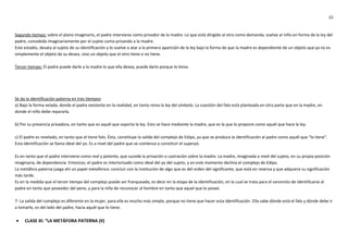 15
Segundo tiempo: sobre el plano imaginario, el padre interviene como privador de la madre. Lo que está dirigido al otro como demanda, vuelve al niño en forma de la ley del
padre, concebida imaginariamente por el sujeto como privando a la madre.
Este estadío, desata al sujeto de su identificación y lo vuelve a atar a la primera aparición de la ley bajo la forma de que la madre es dependiente de un objeto que ya no es
simplemente el objeto de su deseo, sino un objeto que el otro tiene o no tiene.
Tercer tiempo: El padre puede darle a la madre lo que ella desea, puede darlo porque lo tiene.
Se da la identificación paterna en tres tiempos:
a) Bajo la forma velada, donde el padre existente en la realidad, en tanto reina la ley del símbolo. La cuestión del falo está planteada en otra parte que en la madre, en
donde el niño debe repararla.
b) Por su presencia privadora, en tanto que es aquél que soporta la ley. Esto se hace mediante la madre, que es la que lo propone como aquél que hace la ley.
c) El padre es revelado, en tanto que el tiene falo. Ésta, constituye la salida del complejo de Edipo, ya que se produce la identificación al padre como aquél que “lo tiene”.
Esta identificación se llama ideal del yo. Es a nivel del padre que se comienza a constituir el superyó.
Es en tanto que el padre interviene como real y potente, que sucede la privación o castración sobre la madre. La madre, imaginada a nivel del sujeto, en su propia posición
imaginaria, de dependencia. Entonces, el padre es interiorizado como ideal del yo del sujeto, y en este momento declina el complejo de Edipo.
La metáfora paterna juega ahí un papel metafórico: concluir con la institución de algo que es del orden del significante, que está en reserva y que adquiere su significación
más tarde.
Es en la medida que el tercer tiempo del complejo puede ser franqueado, es decir en la etapa de la identificación, en la cual se trata para el varoncito de identificarse al
padre en tanto que poseedor del pene, y para la niña de reconocer al hombre en tanto que aquel que lo posee.
7- La salida del complejo es diferente en la mujer, para ella es mucho más simple, porque no tiene que hacer esta identificación. Ella sabe dónde está el falo y dónde debe ir
a tomarlo, es del lado del padre, hacia aquél que lo tiene.
 CLASE XI: “LA METÁFORA PATERNA (II)
 