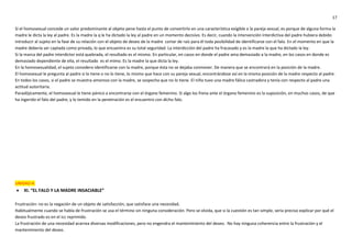 17
Si el homosexual concede un valor predominante al objeto pene hasta el punto de convertirlo en una característica exigible a la pareja sexual, es porque de alguna forma la
madre le dicta la ley al padre. Es la madre la q le ha dictado la ley al padre en un momento decisivo. Es decir, cuando la intervención interdictiva del padre hubiera debido
introducir al sujeto en la fase de su relación con el objeto de deseo de la madre cortar de raíz para él toda posibilidad de identificarse con el falo. En el momento en que la
madre debería ser captada como privada, lo que encuentra es su total seguridad. La interdicción del padre ha fracasado y es la madre la que ha dictado la ley.
Si la marca del padre interdictor está quebrada, el resultado es el mismo. En particular, en casos en donde el padre ama demasiado a la madre, en los casos en donde es
demasiado dependiente de ella, el resultado es el mimo. Es la madre la que dicta la ley.
En la homosexualidad, el sujeto considero identificarse con la madre, porque ésta no se dejaba conmover. De manera que se encontrará en la posición de la madre.
El homosexual le pregunta al padre si lo tiene o no lo tiene, lo mismo que hace con su pareja sexual, encontrándose así en la misma posición de la madre respecto al padre.
En todos los casos, si el padre se muestra amoroso con la madre, se sospecha que no lo tiene. El niño tuvo una madre fálica castradora y tenía con respecto al padre una
actitud autoritaria.
Paradójicamente, el homosexual le tiene pánico a encontrarse con el órgano femenino. Si algo los frena ante el órgano femenino es la suposición, en muchos casos, de que
ha ingerido el falo del padre, y lo temido en la penetración es el encuentro con dicho falo.
UNIDAD 4:
 XI. “EL FALO Y LA MADRE INSACIABLE”
Frustración: no es la negación de un objeto de satisfacción, que satisface una necesidad.
Habitualmente cuando se habla de frustración se usa el término sin ninguna consideración. Pero se olvida, que si la cuestión es tan simple, sería preciso explicar por qué el
deseo frustrado es en el icc reprimido.
La frustración de una necesidad acarrea diversas modificaciones, pero no engendra el mantenimiento del deseo. No hay ninguna coherencia entre la frustración y el
mantenimiento del deseo.
 