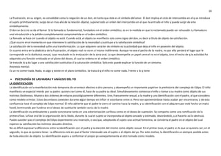 18
La frustración, en su origen, es concebible como la negación de un don, en tanto que éste es el símbolo del amor. El don implica el ciclo de intercambio en el q se introduce
el sujeto primitivamente; surge de un mas allá de la relación objetal, supone todo un orden del intercambio en el que ha entrado el niño y puede surgir de este
simbólicamente.
El don se da o no se da al llamar. Si la llamada es fundamental, fundadora en el orden simbólico, es en la medida en que lo reclamado puede ser rehusado. La llamada es
una introducción a la palabra completamente comprometida en el orden simbólico.
La llamada se hace oír cuando el objeto no está. Cuando está, el objeto se manifiesta solo como signo del don, es decir a titulo de objeto de satisfacción.
¿Qué ocurre en el momento en que interviene la satisfacción de la necesidad y sustituye a la satisfacción simbólica?
La satisfacción de la necesidad sufre una transformación. Lo que adquiere carácter de símbolo es la actividad que deja al niño en posesión del objeto.
En cuanto entra en la dialéctica de la frustración, el objeto real no es en sí mismo indiferente. Aunque no sea el pecho de la madre, no por ello perderá el lugar que le
corresponde en la dialéctica sexual, cuyo resultado es la erotización de la zona oral. Lo que desempeña un papel central no es el objeto, sino el hecho de q la actividad ha
adquirido una función erotizada en el plano del deseo, el cual se ordena en el orden simbólico.
Se trata de lo q da lugar a una satisfacción sustitutiva d la saturación simbólica. Solo esto puede explicar la función de un síntoma.
Anorexia mental:
Es un no comer nada. Nada, es algo q existe en el plano simbólico. Se trata d q el niño no come nada. Frente a lo q tiene
 PSICOLOGÍA DE LAS MASAS Y ANÁLISIS DEL YO
LA IDENTIFICACIÓN
La identificación es la manifestación más temprana de un enlace afectivo a otra persona, y desempeña un importante papel en la prehistoria del complejo de Edipo. El niño
manifiesta un especial interés por su padre: quisiera ser como él, hace de su padre su ideal. Simultáneamente comienza el niño a tomar a su madre como objeto de sus
instintos libidinosos. Muestra dos órdenes de enlaces psicológicamente diferentes. Uno, francamente sexual, a la madre y una identificación con el padre, al que considera
como modelo a imitar. Estos dos enlaces coexisten durante algún tiempo sin influir ni estorbarse entre sí. Pero van aproximándose hasta acabar por encontrarse, y de esta
confluencia nace el complejo de Edipo normal. El niño advierte que el padre le cierra el camino hacia la madre, y su identificación con el adquiere por este hecho un matiz
hostil, terminando por fundirse en el deseo de sustituirle también cerca de la madre.
La identificación es ambivalente y puede concretarse tanto en una exteriorización cariñosa como en el deseo de supresión. Se comporta como una ramificación de la
primera fase, la fase oral de la organización de la libido, durante la cual el sujeto se incorporaba al objeto ansiado y estimado, devorándolo, y al hacerlo así lo destruía.
Puede suceder que el complejo de Edipo experimente una inversión, o sea que, adoptando el sujeto una actitud femenina, se convierta el padre en el objeto del cual
esperan su satisfacción los instintos sexuales directos.
No es difícil expresar la diferencia entre la identificación con el padre y la elección del mismo como objeto sexual. En el primer caso, el padre es lo que se quisiera ser; en el
segundo, lo que se quisiera tener. La diferencia está en que el factor interesado sea el sujeto o el objeto del yo. Por este motivo, la identificación es siempre posible antes
de toda elección de objeto. La identificación aspira a conformar el propio yo semejantemente al otro tomado como modelo.
 