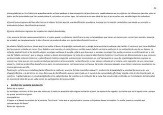 20
diferenciado del yo. En el delirio de autoobservación se hace evidente la descomposición de esta instancia, revelándosenos así su origen en las influencias ejercidas sobre el
sujeto por las autoridades que han pesado sobre él, sus padres en primer lugar. La instancia entre este ideal del yo y el yo actual es muy variable según los individuos.
a) como forma originaria del lazo afectivo con el objeto. Se trata aquí de una identificación preedípica, marcada por la relación canibalística, que desde un principio es
ambivalente (véase: Identificación primaria);
b) como substitutivo regresivo de una elección objetal abandonada;
c) en ausencia de toda catexis sexual del otro, el sujeto puede, no obstante, identificarse a éste en la medida en que tienen un elemento en común (por ejemplo, deseo de
ser amado): por desplazamiento, la identificación se producirá sobre otro punto (identificación histérica).
La soñante, la bella carnicera, desea que no se realice el deseo de engordar expresado por su amiga, para que ésta no seduzca a su marido, el carnicero, que tiene debilidad
por las mujeres entradas en carnes. Pero debido a una inversión, el sueño toma un sentido nuevo: la bella carnicera sueña con la no-realización de uno de sus deseos. La
soñante, explica Freud, se ha identificado con su amiga, sueña que le sucede a ella lo que desea que le suceda a su amiga. Este punto encuentra su confirmación en la vida
real de "la bella carnicera", que se niega a realizar su deseo de comer caviar. Se trata de un caso de identificación histérica. Freud insiste en diferenciarla de lo que entonces
se denominaba imitación histérica. La identificación histérica responde a deducciones inconscientes, es una "apropiación a causa de una etiología idéntica; expresa un
«como si» y tiene que ver con una comunidad que persiste en el inconsciente. La identificación es casi siempre utilizada en la histeria como expresión de una comunidad
sexual. La histérica se identifica de preferencia, pero no exclusivamente, con las personas con las que ha tenido relaciones sexuales o que tienen relaciones sexuales con las
mismas personas que ella
Finalmente, en la tercera modalidad, la identificación se realiza en ausencia de toda investidura sexual. Es producto de la capacidad o la voluntad de ponerse en una
situación idéntica- a la del otro o los otros. Este caso de identificación aparece sobre todo en el marco de las comunidades afectivas. Vincula entre sí a los miembros de un
colectivo. Es gobernada por el vínculo establecido entre cada individuo del colectivo y el conductor de la masa. Ese vínculo está constituido por la instalación del conductor
en posición de ideal del yo por cada uno de los participantes de la comunidad.
 SUEÑO DEL SALMON AHUMADO
Relato de la esposa:
Su marido es carnicero, él dice que esta obeso por lo tanto no aceptaría más ninguna invitación a cenar. La esposa le ha rogado a su marido que no le regale caviar, porque
no quiere permitirse el gasto.
Interpretación:
El caviar es el deseo incumplido de la paciente. Dice Freud: “noto que se ve precisada a crearse en la vida un deseo incumplido. Su sueño muestra cumplido ese
rehusamiento del deseo”
Relato de a paciente:
 