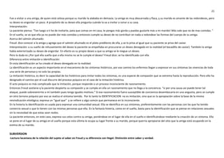 21
Fue a visitar a una amiga, de quien está celosa porque su marido la alababa en demasía. La amiga es muy descarnada y flaca, y su marido es amante de las redondeces, pero
su deseo es engordar un poco. A propósito de su deseo ella pregunta cuándo la va a invitar a cenar a su casa.
Interpretación:
La paciente piensa: “Tan luego a ti he de invitarte, pata que comas en mi casa, te pongas más gorda y puedas gustarle más a mi marido! Más vale que no de mas comidas. ”
En el sueño, se ve que ella ya no puede dar más comidas y entonces cumple su deseo de no contribuir en nada a redondear las formas del cuerpo de su amiga.
Acerca del salmón ahumado:
Freud: dice conocer a la amiga y agrega que el salmón ahumado es el plato predilecto de ella, y se lo priva al igual que su paciente se priva del caviar.
Interpretación: a su sueño de rehusamiento del deseo la paciente se empeñaba en procurarse un deseo denegado en la realidad (el bocadillo de caviar). También la amiga
había exteriorizado su deseo de engordar. En efecto es su propio deseo a que su amiga se le niegue un deseo.
Pero la duda es ¿Por qué ella sueña que a ella misma no se le cumple el deseo? Freud dice: se ha identificado con ella
Diferencia entre imitación e identificación
En esta identificación se ha creado el deseo denegado en la realidad.
La identificación es un aspecto importante en el mecanismo de los síntomas histéricos, por ese camino los enfermos llegan a expresar en sus síntomas las vivencias de toda
una serie de personas y no solo las propias.
La imitación histérica, es decir la capacidad de los histéricos para imitar todos los síntomas, es una especie de compasión que se extrema hasta la reproducción. Pero ello ha
designado el camino por el cual discurre del proceso psíquico en el caso de la imitación histérica.
El acto psíquico es más complicado que la imitación, porque responde a un proceso inconsciente de razonamiento.
Entonces Freud sostiene q la paciente despierta su compasión y se cumple en ella un razonamiento que no llega a la conciencia. “si por una causa así puede tener tal
ataque, puede sobrevenirme a mí también pues tengo iguales motivos.” Si ese razonamiento fuera susceptible de conciencia desembocaría en una angustia, pero se cumple
en otro terreno psíquico por eso se realiza el síntoma temido. Por lo tanto la IDENTIFICACION no es imitación, sino que es la apropiación sobre la base de la misma
reivindicación etiológica; expresa un “igual que” y se refiere a algo común que permanece en lo inconsciente.
En la histeria la identificación es usada para expresar una comunidad sexual. Ella se identifica en sus síntomas, preferentemente con las personas con las que ha tenido
comercio sexual o que lo tienen con las mismas personas que ella. En la fantasía histeria, como en el sueño, basta para la identificación que se piense en relaciones sexuales
sin la necesidad de que estas sean reales.
La paciente entonces, en este caso, expresa sus celos contra su amiga, poniéndose en el lugar de ella en el sueño e identificándose mediante la creación de un síntoma. Ella
se pone en el lugar de su amiga en el sueño porque esta última le ocupa su lugar frente a su marido, porque querría apropiarse del sitio que la amiga está ocupando en la
estima de su marido.
SUBVERSION
-Lectura lacaniana de la relación del sujeto al saber en Freud y su diferencia con Hegel. Distinción entre saber y verdad.
 