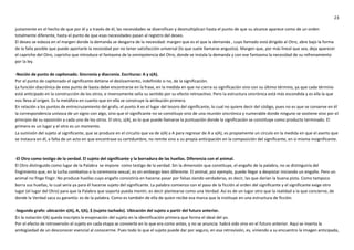 23
justamente en el hecho de que por él y a través de él, las necesidades se diversifican y desmultiplican hasta el punto de que su alcance aparece como de un orden
totalmente diferente, hasta el punto de que esas necesidades pasan al registro del deseo.
El deseo se esboza en el margen donde la demanda se desgarra de la necesidad: margen que es el que la demanda , cuyo llamado está dirigido al Otro, abre bajo la forma
de la falla posible que puede aportarle la necesidad por no tener satisfacción universal (lo que suele llamarse angustia). Margen que, por más lineal que sea, deja aparecer
el capricho del Otro, capricho que introduce el fantasma de la omnipotencia del Otro, donde se instala la demanda y con ese fantasma la necesidad de su refrenamiento
por la ley.
-Noción de punto de capitonado. Sincronía y diacronía. Escrituras: A y s(A).
Por el punto de capitonado el significante detiene el deslizamiento, indefinido si no, de la significación.
La función diacrónica de este punto de basta debe encontrarse en la frase, en la medida en que no cierra su significación sino con su último término, ya que cada término
está anticipado en la construcción de los otros, e inversamente sella su sentido por su efecto retroactivo. Pero la estructura sincrónica está más escondida y es ella la que
nos lleva al origen. Es la metáfora en cuanto que en ella se construye la atribución primera.
En relación a los puntos de entrecruzamiento del grafo, el punto A es el lugar del tesoro del significante, lo cual no quiere decir del código, pues no es que se conserve en él
la correspondencia unívoca de un signo con algo, sino que el significante no se constituye sino de una reunión sincrónica y numerable donde ninguno se sostiene sino por el
principio de su oposición a cada uno de los otros. El otro, s(A), es lo que puede llamarse la puntuación donde la significación se constituye como producto terminado. El
primero es un lugar y el otro es un momento.
La sumisión del sujeto al significante, que se produce en el circuito que va de s(A) a A para regresar de A a s(A), es propiamente un círculo en la medida en que el aserto que
se instaura en él, a falta de un acto en que encontrase su certidumbre, no remite sino a su propia anticipación en la composición del significante, en sí misma insignificante.
-El Otro como testigo de la verdad. El sujeto del significante y la borradura de las huellas. Diferencia con el animal.
El Otro distinguido como lugar de la Palabra se impone como testigo de la verdad. Sin la dimensión que constituye, el engaño de la palabra, no se distinguiría del
fingimiento que, en la lucha combativa o la ceremonia sexual, es sin embargo bien diferente. El animal, por ejemplo, puede llegar a despistar iniciando un engaño. Pero un
animal no finge fingir. No produce huellas cuyo engaño consistiría en hacerse pasar por falsas siendo verdaderas, es decir, las que darían la buena pista. Como tampoco
borra sus huellas, lo cual sería ya para él hacerse sujeto del significante. La palabra comienza con el paso de la ficción al orden del significante y el significante exige otro
lugar (el lugar del Otro) para que la Palabra que soporta pueda mentir, es decir plantearse como una Verdad. Así es de un lugar otro que la realidad a la que concierne, de
donde la Verdad saca su garantía: es de la palabra. Como es también de ella de quien recibe esa marca que la instituye en una estructura de ficción.
-Segundo grafo: ubicación s(A), A, I(A), $ (sujeto tachado). Ubicación del sujeto a partir del futuro anterior.
En la notación I(A) queda inscripto la enajenación del sujeto en la identificación primera que forma el ideal del yo.
Por el efecto de retroversión el sujeto en cada etapa se convierte en lo que era como antes, y no se anuncia: habrá sido sino en el futuro anterior. Aquí se inserta la
ambigüedad de un desconocer esencial al conocerme. Pues todo lo que el sujeto puede dar por seguro, en esa retrovisión, es, viniendo a su encuentro la imagen anticipada,
 