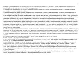 4
No se trata de un falo real, que como real exista o no exista, sino que se trata de un falo simbólico q x su naturaleza se presenta en el intercambio como ausencia, una
ausencia que funciona como tal. De manera que el falo es un objeto simbólico.
Se establece a través de este objeto un ciclo estructural de amenazas imaginarias limitadas por la dirección y el empleo del falo real. Este es el sentido del complejo de
castración, y así es como el hombre queda prendido en él.
La diferenciación simbólica de los sexos se instaura porque el falo esta o no esta. Este falo, la mujer no lo tiene, simbólicamente. Esto significa participar de él a titulo de
ausencia, así pues es tenerlo de algún modo.
El falo siempre está más allá de toda relación entre el hombre y la mujer. Puede ser alguna vez objeto de una nostalgia imaginaria por parte de la mujer, puesto que ella
sólo tiene un falo pequeñito. Al estar implicada en la relación intersubjetiva, para el hombre hay, más allá de ella misma, el falo que ella no tiene, es decir, el falo simbólico,
que existe ahí como ausencia. Esto es del todo independiente de la inferioridad que ella pueda sentir en el plano imaginario, debido a su participación real en el falo.
Este pene simbólico, que el otro día situaba yo en el esquema de la homosexual, desempeña una función esencial en la entrada de la niña en el intercambio simbólico.
Porque la niña no tiene este falo, es decir también porque lo tiene en el plano simbólico, porque entra en la dialéctica simbólica de tener o de no tener el falo, así es como
entra en esa relación ordenada y simbolizada que es la diferenciación de los sexos, relación interhumana asumida, disciplinada, tipificada, ordenada, objeto de
prohibiciones, marcada, por ejemplo, por la estructura fundamental de la ley del incesto. Esto es lo que quiere decir Freud cuando escribe que la niña entra en el complejo
de Edipo por medio de lo que él llama la idea de la castración —precisamente esta, que ella no tiene el falo, pero no lo tiene simbólicamente, de modo que puede tenerlo—
mientras que el niño, así es como sale.
Es un hecho, las mujeres se intercambian como objetos entre linajes masculinos. Se introducen mediante un intercambio, el del falo que reciben simbólicamente, y a
cambio darán ese hijo que tome para ellas función de Ersatz, de sustituto, de equivalente del falo, con el que introducen en la genealogía simbólica patrocentríca, en sí
misma estéril, la fecundidad natural. Si entran en la cadena del intercambio simbólico, si se instalan en ella y ocupan su lugar, si adquieren su valor, es en la medida en que
se arriman a ese objeto único central, caracterizado por no ser precisamente un objeto, sino un objeto que ha experimentado de la forma más radical la valorización
simbólica.
En el acto del amor, quien recibe es la mujer, mucho más de lo que da. Pero debe dar algo a cambio que es el falo simbólico.
El fetiche representa el falo como ausente, el falo simbólico.
El fetiche es un símbolo. En este sentido esta casi en igualdad con un síntoma neurótico. Pero esto no es así. Lo que se ama del objeto es algo que está más allá, este algo
no es nada, sino que tiene la propiedad de estar ahí simbólicamente.
El velo, la cortina delante de algo, permite la mejor ilustración de la situación del amor. Cuando ella está presente, lo que se encuentra más allá (que es lo que falta en el
objeto) como falta tiende a realizarse como imagen. Sobre el velo se dibuja la imagen. La cortina cobra valor porque sobre ella se proyecta y se imagina la ausencia.
El velo apunta a esconder lo que no hay en el objeto. Esto se proyecta en el plano imaginario. El fetiche se positiviza en la imagen, desconociendo la falta.
Sujeto, objeto y ese mas allá que no es nada, o bien el símbolo o el falo en cuanto falta en la mujer. Una vez colocada la cortina ese objeto esta más allá. El objeto puede
ocupar el lugar de la falta y ser propiamente el soporte del amor, pero no es el punto en donde se prende el deseo. Éste aparece como metáfora del amor, pero el objeto
se muestra como ilusorio.
En el caso del fetiche, la castración de la mujer es al mismo tiempo afirmada y negada. Si el fetiche está ahí, no ha perdido el falo, pero es posible hacérselo perder,
castrarla. La ambigüedad de la relación con el fetiche es permanente y se manifiesta sin cesar en los síntomas.
 