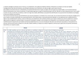 6
La relación patológica se presenta como el reverso, o el complemento, de la adherencia libidinal al fetiche. El fetichismo es en efecto una clase que engloba
nosológicamente toda clase de fenómenos cuya afinidad o parentesco con el fetichismo nos indica de algún modo nuestra intuición.
Estos objetos se encuentran de por sí, directamente, en la posición del velo entre el sujeto y el objeto. No ocurre igual con el impermeable, ni con el resto de tipos de
fetiches vestimentarios más o menos envolventes. El impermeable juega aquí un papel no exactamente igual al del velo. Más bien se trata de algo detrás de lo cual el sujeto
se centra. Se sitúa, no ante velo, sino detrás, es decir en el lugar de la madre, adhiriéndose a una posición de identificación en la que esta tiene necesidad de ser protegida,
en este caso mediante una envoltura.
Esto nos da la transición entre los casos de fetichismo y los casos de travestismo. La envoltura no es como el velo, sino una forma de protección. Se trata de una égida con la
que el sujeto se envuelve, identificado con el personaje femenino. Otra relación típica, a veces particularmente ejemplar, son las explosiones de un exhibicionismo en
algunos casos verdaderamente reactivo, a veces en alternancia con el fetichismo. Esto se observa siempre que el sujeto se esfuerza por salir de su laberinto en razón de
alguna puesta en juego de lo real que le deja en una posición de equilibrio inestable, y ahí se produce una cristalización o una inversión de su posición. Lo que ilustra
manifiestamente el esquema del caso freudiano de homosexualidad femenina, en el cual la introducción del padre como elemento real produce un intercambio de los
términos, de forma que lo que se situaba en un más allá, el padre simbólico, se implica en la relación imaginaria, mientras que el sujeto tome una posición homosexual
demostrativa con respecto al padre.
FREUD LACAN
FETIC
HE
En 1905 manifiesta que en la elección del fetiche se manifiesta la influencia
persistente de una impresión sexual recibida casi siempre en la primera infancia.
En 1910 formula que el fetiche ocupa el lugar del pene faltante de la mujer.
En 1927 sale el texto “el fetichismo”. Un fetiche, si bien este es discernido como
una anormalidad por sus adictos, rara vez lo sienten como un síntoma que
provoque padecimiento; las más de las veces están muy contentos con él y
hasta alaban las facilidades que les brinda en su vida amorosa. En general,
entonces, el fetiche desempeñó el papel de un diagnóstico subsidiario.
El fetiche es un sustituto del pene, no es el sustituto de uno cualquiera, sino de
un pene determinado, muy particular, que ha tenido gran significatividad en la
primera infancia, pero se perdió más tarde. Esto es: normalmente debiera ser
resignado, pero justamente el fetiche está destinado a preservarlo de su
sepultamiento. Para decirlo con mayor claridad: el fetiche es el sustituto del
falo de la mujer (de la madre) en que el varoncito ha creído y al que no quiere
renunciar.
Lo que se ama en el objeto es lo que le falta.
He aquí pues que el fetiche, nos dice Freud, representa al falo como
ausente, el falo simbólico. El fetichista es siempre el niño, nunca la niña. Si
todo residiera en el plano de la deficiencia, o incluso de la inferioridad
imaginaria, el fetichismo debería declararse más abiertamente en aquel de
los dos sexos que está realmente privado de falo. Pero no es así. El
fetichismo es excesivamente raro en la mujer, en su sentido propio e
individualizado, encarnado en un objeto tal que podamos considerar que
corresponde de forma simbólica al falo como ausente.
El fetiche es un símbolo. Lo que se ama en el objeto de amor es algo que
está más allá. Este algo no es nada, sin lugar a dudas, sino que tiene la
propiedad de estar ahí simbólicamente. Como es símbolo, no sólo puede
sino que debe ser esa nada.
CON
RESPE
CTO
El varoncito rehusó darse por enterado de un hecho de su percepción, a saber,
que la mujer no posee pene. No, eso no puede ser cierto, pues si la mujer está
castrada, su propia posesión de pene corre peligro, y en contra de ello se
revuelve la porción de narcisismo con que la naturaleza, providente, ha dotado
El pene en cuestión no es el pene real, sino el pene en la medida en que la
mujer lo tiene —es decir en la medida en que no lo tiene.
Se trata simplemente de un desconocimiento de lo real —se trata del falo
que la mujer no tiene y que debería tener por razones que dependen de la
 