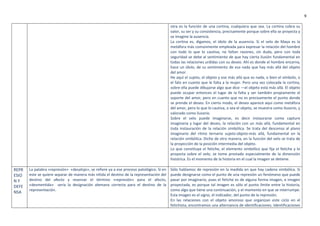 9
otra es la función de una cortina, cualquiera que sea. La cortina cobra su
valor, su ser y su consistencia, precisamente porque sobre ella se proyecta y
se imagine la ausencia.
La cortina es, digamos, el ídolo de la ausencia. Si el velo de Maya es la
metáfora más comúnmente empleada para expresar la relación del hombre
con todo lo que lo cautiva, no faltan razones, sin duda, pero con toda
seguridad se debe al sentimiento de que hay cierta ilusión fundamental en
todas las relaciones urdidas con su deseo. Ahí es donde el hombre encarna,
hace un ídolo, de su sentimiento de esa nada que hay más allá del objeto
del amor.
He aquí el sujeto, el objeto y ese más allá que es nada, o bien el símbolo, o
el falo en cuanto que le falta a la mujer. Pero una vez colocada la cortina,
sobre ella puede dibujarse algo que dice —el objeto está más allá. El objeto
puede ocupar entonces el lugar de la falta y ser también propiamente el
soporte del amor, pero en cuanto que no es precisamente el punto donde
se prende el deseo. En cierto modo, el deseo aparece aquí como metáfora
del amor, pero lo que lo cautiva, o sea el objeto, se muestra como ilusorio, y
valorado como ilusorio.
Sobre el velo puede imaginarse, es decir instaurarse como capture
imaginaria y lugar del deseo, la relación con un más allá, fundamental en
toda instauración de la relación simbólica. Se trata del descenso al plano
imaginario del ritmo ternario sujeto-objeto-más allá, fundamental en la
relación simbólica. Dicho de otra manera, en la función del velo se trata de
la proyección de la posición intermedia del objeto.
Lo que constituye el fetiche, el elemento simbólico que fija el fetiche y lo
proyecta sobre el velo, se tome prestado especialmente de la dimensión
histórica. Es el momento de la historia en el cual la imagen se detiene.
REPR
ESIO
N Y
DEFE
NSA
La palabra «represión» «desalojo», se refiere ya a ese proceso patológico. Si en
este se quiere separar de manera más nítida el destino de la representación del
destino del afecto y reservar el término «represión» para el afecto,
«desmentida» seria la designación alemana correcta para el destino de la
representación.
Sólo hablamos de represión en la medida en que hay cadena simbólica. Si
puede designarse como el punto de una represión un fenómeno que puede
pasar por imaginario, pues el fetiche es de alguna forma imagen, e imagen
proyectada, es porque tal imagen es sólo el punto límite entre la historia,
como algo que tiene una continuación, y el momento en que se interrumpe.
Esta imagen es el signo, el indicador, del punto de la represión.
En las relaciones con el objeto amoroso que organizan este ciclo en el
fetichista, encontramos una alternancia de identificaciones. Identificaciones
 