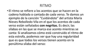 RITMO
• El ritmo se refiere a los acentos que se hacen en la
cadena hablada o cantada de cada verso. Te damos un
ejemplo de la canción “Cuidándote” del artista María
Nieves Rebolledo Vila en el que los acentos de cada
verso están señalados con negritas. Es decir, las
sílabas en las que se marca ese acento mientras se
canta: Si analizamos cómo está construido el ritmo de
esta estrofa, podemos ver que hay una regularidad
que es que todos los versos tienen acento en la
penúltima sílaba del verso:
 