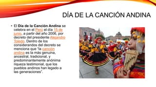 DÍA DE LA CANCIÓN ANDINA
• El Día de la Canción Andina se
celebra en el Perú el día 15 de
junio, a partir del año 2006, por
decreto del presidente Alejandro
Toledo. Dentro de los
considerandos del decreto se
menciona que “la canción
andina es la más genuina,
ancestral, tradicional, y
predominantemente anónima
riqueza testimonial, que los
pueblos andinos han legado a
las generaciones”.
 