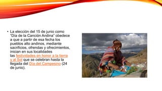 • La elección del 15 de junio como
“Día de la Canción Andina” obedece
a que a partir de esa fecha los
pueblos alto andinos, mediante
sacrificios, ofrendas y ofrecimientos,
inician en sus localidades
las festividades en honor a la tierra
y al Sol que se celebran hasta la
llegada del Día del Campesino (24
de junio).
 