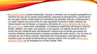 • La canción andina posee diversidad, riqueza y variedad, por el espacio geográfico e
histórico en que se ha venido desarrollando, describe el pensamiento y sentimiento
de una gran nación conformada por herederos de grandes culturas, civilizaciones y
un vasto imperio que encuentra en esta expresión musical el mejor vehículo de
interconexión con el tiempo y el espacio. Allí están el huayno, la wifala, la kashua,
el chuta chutay entre otras variedades. Si hablamos solamente del huayno está los
tristes, alegres, con arpa, con guitarra, o con quena; no importa la forma sino el
hecho de que mediante esta manifestación cultural que ha tenido que pasar por
muchos embates (discriminación) nuestros pueblos del norte centro y sur se unan al
compás de una misma melodía. Esta debe ser reconocida y valorada por todos
nosotros pues es parte fundamental de nuestra cultura. Por su parte, el Día de la
Canción Criolla ya se festejaba en el Perú desde 1944.
 