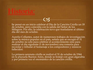  
Historia: 
 Se pensó en un inicio celebrar el Día de la Canción Criolla un 18 
de octubre, pero coincidía con la salida del Señor de los 
Milagros. Por ello, la celebración tuvo que trasladarse al último 
día del mes de octubre. 
Aurelio Collantes, autor de numerosos trabajos de investigación 
sobre la música popular en el país, señala que se escogió el 31 
de octubre no solo para celebrar el acontecimiento sino para 
realizar al día siguiente (1 de noviembre) una romería para 
recordar y tributar el homenaje a los compositores y músicos 
fallecidos. 
La primera serenata criolla se realizó el 31 de octubre de 1944 
en la plazuela Buenos Aires, donde se festejó con gran algarabía 
y por primera vez el onomástico de la canción criolla. 
 
