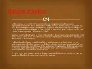 Bardos criollos: 
 
 La historia de la canción peruana se inicia con sus primeros cultivadores o 
representantes mucho antes de los años veinte, período de la llamada Guardia Vieja. 
Esta música era producida e interpretada por las clases populares de la ciudad de 
Lima, y estaba constituida por el vals y la polca. Asimismo, tenía influencias del vals 
vienés, la jota española y la mazurca polaca. 
Cuando se difunde el vals y la polca en los medios de comunicación, la Guardia Vieja 
había creado ya su estilo característico, con el cual inaugura una etapa de desarrollo y 
difusión de la música criolla. 
La historia del vals está referida también a sus intérpretes, solistas, tríos y a los 
instrumentos empleados. La mayoría de los conjuntos musicales han participado en 
las reuniones criollas con el trinar de las guitarras, el repiquetear de las castañuelas y 
el ruidoso cajón. Eran las jaranas de “rompe y raja”. Estos tres instrumentos no 
podían faltar en las veladas o peñas criollas. 
El cajón es un instrumento musical de percusión infaltable en las marineras y en los 
tonderos. El golpe de cajón es sonoro en las jaranas. 
 
 