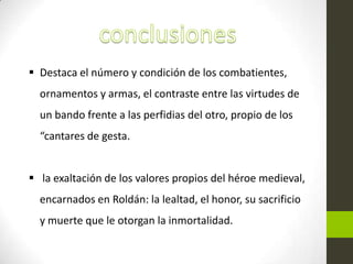  Destaca el número y condición de los combatientes,
  ornamentos y armas, el contraste entre las virtudes de
  un bando frente a las perfidias del otro, propio de los
  “cantares de gesta.


 la exaltación de los valores propios del héroe medieval,
  encarnados en Roldán: la lealtad, el honor, su sacrificio
  y muerte que le otorgan la inmortalidad.
 