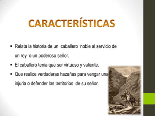  Relata la historia de un caballero noble al servicio de
  un rey o un poderoso señor.
 El caballero tenia que ser virtuoso y valiente.
 Que realice verdaderas hazañas para vengar una
  injuria o defender los territorios de su señor.
 