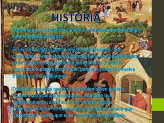 Carlomagno y su ejercito habían conquistado toda España y
solo le faltaba Zaragoza.

El rey de Zaragoza Marsil resiste militarmente a los
carolingios. Ante estos los francos tiene dos posibilidades:
el de la guerra total planeada por Ganelon o el de la
negociación planea por Roldan para que marsil se vuelva
tributaria de Carlomagno.

Triunfa la segunda opción y es Roldan quien envía a
Ganelon para las negociaciones, este cree que
maliciosamente lo envían a una muerte segura.
Entonces Ganelon se comunica con marsil y le dice que
Carlomagno quiere que el se convirtiera en cristiano.
 