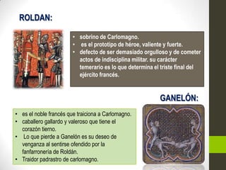 ROLDAN:

                        • sobrino de Carlomagno.
                        • es el prototipo de héroe, valiente y fuerte.
                        • defecto de ser demasiado orgulloso y de cometer
                          actos de indisciplina militar. su carácter
                          temerario es lo que determina el triste final del
                          ejército francés.


                                                          GANELÓN:
• es el noble francés que traiciona a Carlomagno.
• caballero gallardo y valeroso que tiene el
  corazón tierno.
• Lo que pierde a Ganelón es su deseo de
  venganza al sentirse ofendido por la
  fanfarronería de Roldán.
• Traidor padrastro de carlomagno.
 
