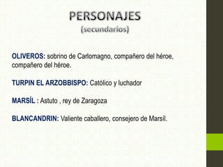 OLIVEROS: sobrino de Carlomagno, compañero del héroe,
compañero del héroe.

TURPIN EL ARZOBBISPO: Católico y luchador

MARSÍL : Astuto , rey de Zaragoza

BLANCANDRIN: Valiente caballero, consejero de Marsíl.
 