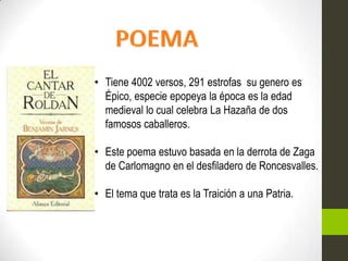 • Tiene 4002 versos, 291 estrofas su genero es
  Épico, especie epopeya la época es la edad
  medieval lo cual celebra La Hazaña de dos
  famosos caballeros.

• Este poema estuvo basada en la derrota de Zaga
  de Carlomagno en el desfiladero de Roncesvalles.

• El tema que trata es la Traición a una Patria.
 