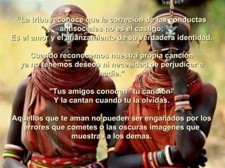 “ La tribu reconoce que la correción de las conductas antisociales no es el castigo; Es el amor y el afianzamiento de su verdadera identidad. Cuando reconocemos nuestra propia canción ya no tenemos deseos ni necesidad de perjudicar a nadie."   "Tus amigos conocen "tu canción" Y la cantan cuando tu la olvidas.    Aquellos que te aman no pueden ser engañados por los errores que cometes o las oscuras imagenes que muestras a los demas. 