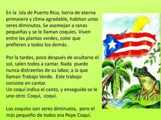 En la isla de Puerto Rico, tierra de eterna
primavera y clima agradable, habitan unos
seres diminutos. Se asemejan a ranas
pequeñas y se le llaman coquíes. Viven
entre las plantas verdes, color que
prefieren a todos los demás.
Por la tardes, poco después de ocultarse el
sol, salen todos a cantar. Nada puede
nunca distraerlos de su labor, a la que
llaman Trabajo Verde. Este trabajo
consiste en cantar.
Un coquí indica el canto, y enseguida se le
une otro: Coquí, coquí.
Los coquíes son seres diminutos, pero el
más pequeño de todos era Pepe Coquí.
 