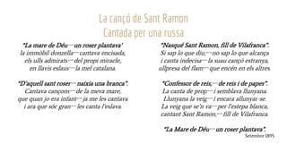 “La mare de Déuーun roser plantava”
la immòbil donzellaーcantava encisada,
els ulls admiratsーdel propi miracle,
en llavis eslausーla mel catalana.
“D’aquell sant roserーnaixia una branca”.
Cantava cançonsーde la meva mare,
que quan jo era infantーja me les cantava
i ara que sóc granーles canta l’eslava.
La cançó de Sant Ramon
Cantada per una russa
“Nasqué Sant Ramon, fill de Vilafranca”.
Si sap lo que diu,ーno sap lo que alcança
i canta indecisaーla suau cançó estranya,
ullpresa del flamーque encén en els altres.
“Confessor de reis,ーde reis i de papes”.
La canta de propーi semblava llunyana.
Llunyana la veigーi encara allunyar-se.
La veig que se’n vaーper l’estepa blanca,
cantant Sant Ramon,ーfill de Vilafranca.
“La Mare de Déuーun roser plantava”.
Setembre 1895
 