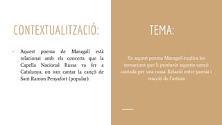 CONTEXTUALITZACIÓ:
En aquest poema Maragall explica les
sensacions que li produeix aquesta cançó
cantada per una russa. Relació entre poesia i
reacció de l’artista
- Aquest poema de Maragall està
relacionat amb els concerts que la
Capella Nacional Russa va fer a
Catalunya, on van cantar la cançó de
Sant Ramon Penyafort (popular).
TEMA:
 