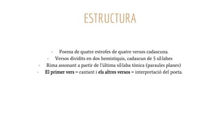 ESTRUCTURA
- Poema de quatre estrofes de quatre versos cadascuna.
- Versos dividits en dos hemistiquis, cadascun de 5 síl·labes
- Rima assonant a partir de l’última síl·laba tònica (paraules planes)
- El primer vers = cantant i els altres versos = interpretació del poeta.
 