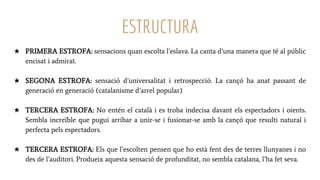 ESTRUCTURA
★ PRIMERA ESTROFA: sensacions quan escolta l’eslava. La canta d’una manera que té al públic
encisat i admirat.
★ SEGONA ESTROFA: sensació d’universalitat i retrospecció. La cançó ha anat passant de
generació en generació (catalanisme d’arrel popular)
★ TERCERA ESTROFA: No entén el català i es troba indecisa davant els espectadors i oients.
Sembla increïble que pugui arribar a unir-se i fusionar-se amb la cançó que resulti natural i
perfecta pels espectadors.
★ TERCERA ESTROFA: Els que l’escolten pensen que ho està fent des de terres llunyanes i no
des de l’auditori. Produeix aquesta sensació de profunditat, no sembla catalana, l’ha fet seva.
 